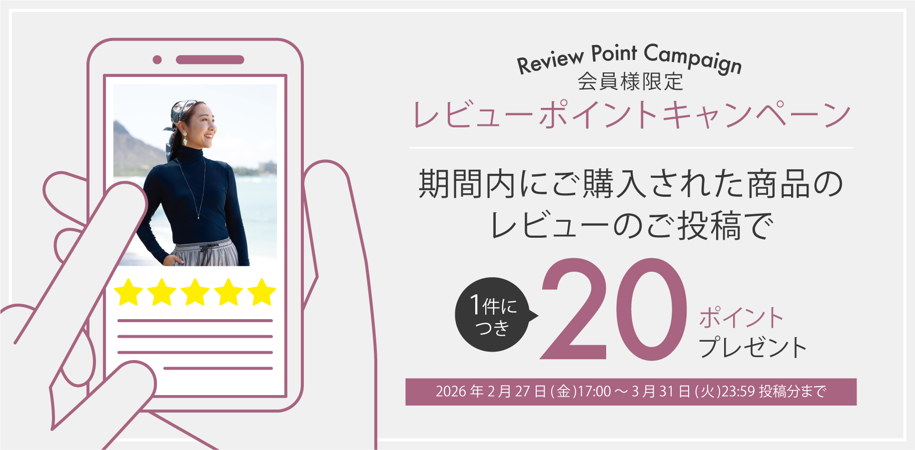 Review Point Campaign 会員様限定 レビューポイントキャンペーン 期間内にご購入された商品のレビューのご投稿で１件につき20ポイントプレゼント 2026年2月27日(金)17:00 〜 3月31日(火)23:59投稿分まで
